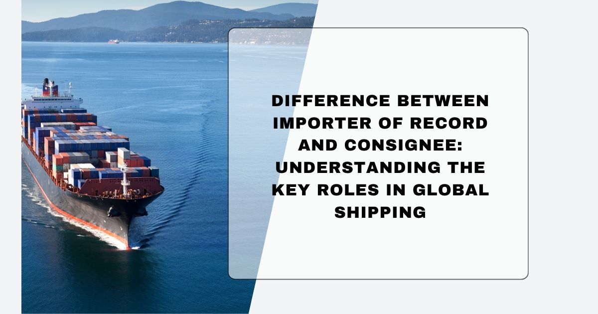 Importer of Record vs Consignee comparison in global shipping